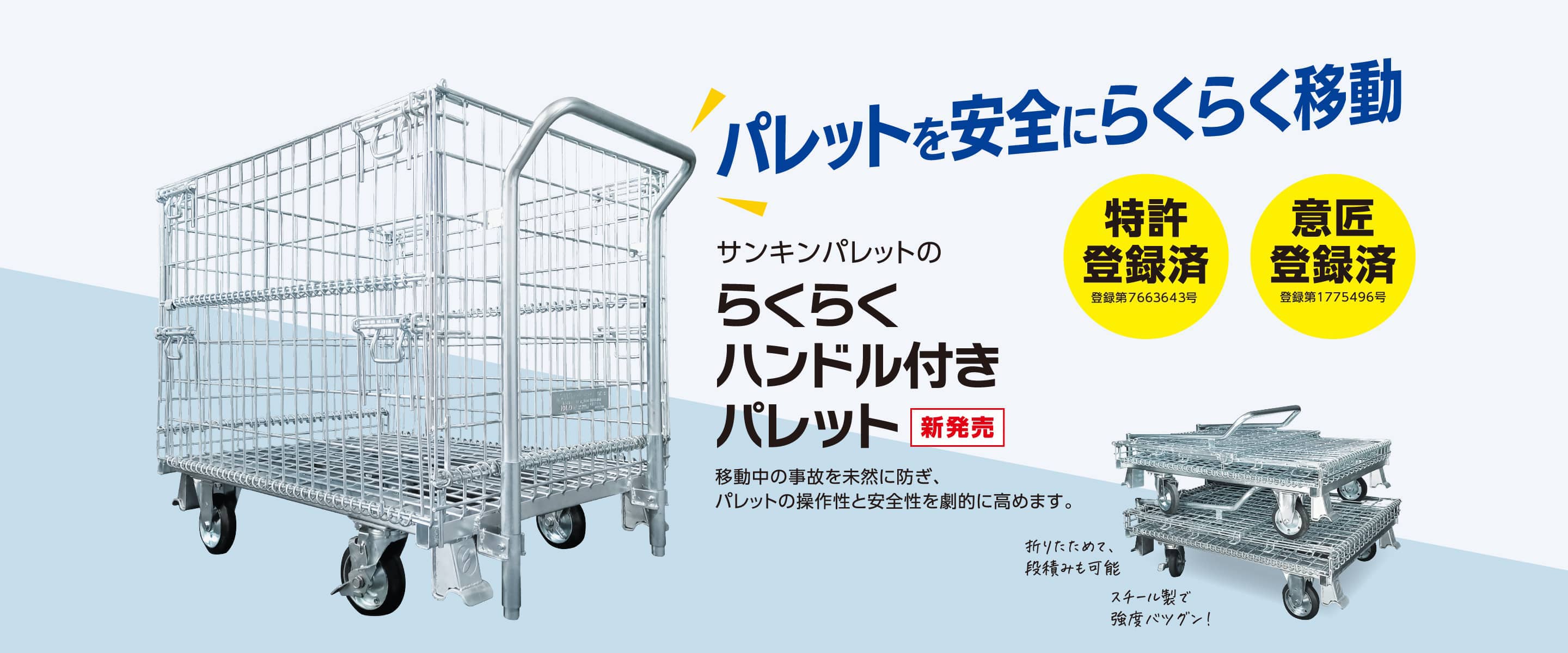 パレットを安全にらくらく移動　サンキンパレットのらくらくハンドル付きパレット（新発売）移動中の事故を未然に防ぎ、パレットの操作性と安全性を劇的に高めます。　特許登録済（登録第7663643号）意匠登録済（登録第1775496号）　折りたためて、段積みも可能　スチール製で強度バツグン！